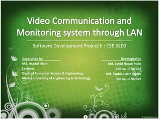 Video Communication and Monitoring system through LAN Software DevelopmentProject II : CSE 3200 Developed by Md. ZahidHasanPolin Roll no.- 0707004 Md. Tanbin Islam SIyam Roll no.- 0707059 Supervised by Md. AsadulIslam Lecturer Dept. of Computer Science & Engineering, Khulna University of Engineering & Technology 