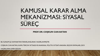 KAMUSAL KARAR ALMA
MEKANİZMASI: SİYASAL
SÜREÇ
BU SUNUM ŞU KAYNAKTANYARARLANILARAK HAZIRLANMIŞTIR:
COŞKUN CAN AKTAN, KAMU TERCİHİ İKTİSADIVE ANAYASAL POLİTİK İKTİSAT:ANKARA: SEÇKİNYAYINLARI, 2019.
HAZIRLAYAN: EMİR SEZGİN
PROF. DR. COŞKUN CAN AKTAN
 