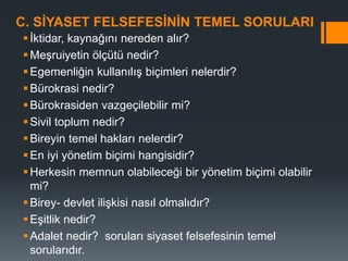 C. SİYASET FELSEFESİNİN TEMEL SORULARI
İktidar, kaynağını nereden alır?
Meşruiyetin ölçütü nedir?
Egemenliğin kullanılış biçimleri nelerdir?
Bürokrasi nedir?
Bürokrasiden vazgeçilebilir mi?
Sivil toplum nedir?
Bireyin temel hakları nelerdir?
En iyi yönetim biçimi hangisidir?
Herkesin memnun olabileceği bir yönetim biçimi olabilir
mi?
Birey- devlet ilişkisi nasıl olmalıdır?
Eşitlik nedir?
Adalet nedir? soruları siyaset felsefesinin temel
sorularıdır.
 