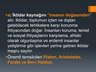 a) İktidar kaynağını “insanın doğasından”
alır. İktidar, toplumun içten ve dıştan
gelebilecek tehlikelere karşı korunma
ihtiyacından doğar. İnsanları koruma, temel
ve sosyal ihtiyaçlarını karşılama, ahlaki
olarak olgunlaşma ve erdemli insanlar
yetiştirme gibi işlevleri yerine getiren iktidar
meşru sayılır.
Önemli temsilcileri Platon, Aristoteles,
Farabi ve İbn-i Haldun.
 