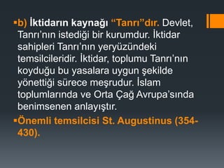 b) İktidarın kaynağı “Tanrı”dır. Devlet,
Tanrı’nın istediği bir kurumdur. İktidar
sahipleri Tanrı’nın yeryüzündeki
temsilcileridir. İktidar, toplumu Tanrı’nın
koyduğu bu yasalara uygun şekilde
yönettiği sürece meşrudur. İslam
toplumlarında ve Orta Çağ Avrupa’sında
benimsenen anlayıştır.
Önemli temsilcisi St. Augustinus (354-
430).
 