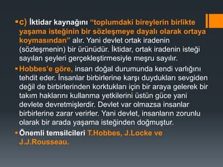 c) İktidar kaynağını “toplumdaki bireylerin birlikte
yaşama isteğinin bir sözleşmeye dayalı olarak ortaya
koymasından” alır. Yani devlet ortak iradenin
(sözleşmenin) bir ürünüdür. İktidar, ortak iradenin isteği
sayılan şeyleri gerçekleştirmesiyle meşru sayılır.
Hobbes’e göre, insan doğal durumunda kendi varlığını
tehdit eder. İnsanlar birbirlerine karşı duydukları sevgiden
değil de birbirlerinden korktukları için bir araya gelerek bir
takım haklarını kullanma yetkilerini üstün güce yani
devlete devretmişlerdir. Devlet var olmazsa insanlar
birbirlerine zarar verirler. Yani devlet, insanların zorunlu
olarak bir arada yaşama isteğinden doğmuştur.
Önemli temsilcileri T.Hobbes, J.Locke ve
J.J.Rousseau.
 