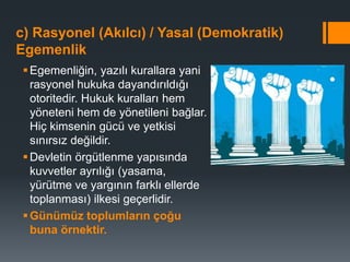 c) Rasyonel (Akılcı) / Yasal (Demokratik)
Egemenlik
Egemenliğin, yazılı kurallara yani
rasyonel hukuka dayandırıldığı
otoritedir. Hukuk kuralları hem
yöneteni hem de yönetileni bağlar.
Hiç kimsenin gücü ve yetkisi
sınırsız değildir.
Devletin örgütlenme yapısında
kuvvetler ayrılığı (yasama,
yürütme ve yargının farklı ellerde
toplanması) ilkesi geçerlidir.
Günümüz toplumların çoğu
buna örnektir.
 