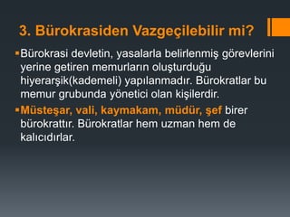 3. Bürokrasiden Vazgeçilebilir mi?
Bürokrasi devletin, yasalarla belirlenmiş görevlerini
yerine getiren memurların oluşturduğu
hiyerarşik(kademeli) yapılanmadır. Bürokratlar bu
memur grubunda yönetici olan kişilerdir.
Müsteşar, vali, kaymakam, müdür, şef birer
bürokrattır. Bürokratlar hem uzman hem de
kalıcıdırlar.
 