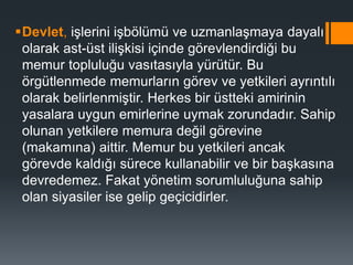 Devlet, işlerini işbölümü ve uzmanlaşmaya dayalı
olarak ast-üst ilişkisi içinde görevlendirdiği bu
memur topluluğu vasıtasıyla yürütür. Bu
örgütlenmede memurların görev ve yetkileri ayrıntılı
olarak belirlenmiştir. Herkes bir üstteki amirinin
yasalara uygun emirlerine uymak zorundadır. Sahip
olunan yetkilere memura değil görevine
(makamına) aittir. Memur bu yetkileri ancak
görevde kaldığı sürece kullanabilir ve bir başkasına
devredemez. Fakat yönetim sorumluluğuna sahip
olan siyasiler ise gelip geçicidirler.
 