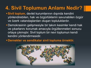 4. Sivil Toplumun Anlamı Nedir?
Sivil toplum, devlet kurumlarının dışında kendini
yönlendirebilen, hak ve özgürlüklerini savunabilen özgür
ve özerk vatandaşlardan oluşan topluluklardır.
Demokrasinin gelişmesiyle bir takım kesimler kendi hak
ve çıkarlarını korumak amacıyla örgütlenmeleri sonucu
ortaya çıkmıştır. Sivil toplum bir nevi toplumun kendi
kendini yönlendirmesidir.
Dernekler ve sendikalar sivil topluma örnektir.
 