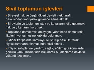 Sivil toplumun işlevleri
▪ Bireysel hak ve özgürlükleri devletin tek taraflı
baskısından koruyarak güvence altına almak .
▪ Bireylerin ve toplumun istek ve kaygılarını dile getirmek,
hak ve çıkarlarını korumak .
▪ Toplumda demokratik anlayışın, yönetimde demokratik
ilkelerin yerleşmesine katkıda bulunmak.
▪ İktidar karşısında kamuoyu oluşturup baskı kurarak
siyasi kararların alınmasında etkili olmak .
▪ İhtiyaç sahiplerine yardım, sağlık, eğitim gibi konularda
gönüllü kamu hizmetinde bulunarak bu alanlarda devletin
yükünü azaltmak..
 
