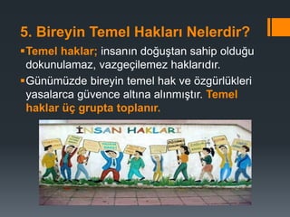 5. Bireyin Temel Hakları Nelerdir?
Temel haklar; insanın doğuştan sahip olduğu
dokunulamaz, vazgeçilemez haklarıdır.
Günümüzde bireyin temel hak ve özgürlükleri
yasalarca güvence altına alınmıştır. Temel
haklar üç grupta toplanır.
 
