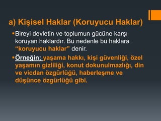 a) Kişisel Haklar (Koruyucu Haklar)
Bireyi devletin ve toplumun gücüne karşı
koruyan haklardır. Bu nedenle bu haklara
“koruyucu haklar” denir.
Örneğin; yaşama hakkı, kişi güvenliği, özel
yaşamın gizliliği, konut dokunulmazlığı, din
ve vicdan özgürlüğü, haberleşme ve
düşünce özgürlüğü gibi.
 
