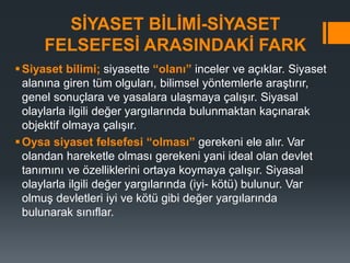 SİYASET BİLİMİ-SİYASET
FELSEFESİ ARASINDAKİ FARK
Siyaset bilimi; siyasette “olanı” inceler ve açıklar. Siyaset
alanına giren tüm olguları, bilimsel yöntemlerle araştırır,
genel sonuçlara ve yasalara ulaşmaya çalışır. Siyasal
olaylarla ilgili değer yargılarında bulunmaktan kaçınarak
objektif olmaya çalışır.
Oysa siyaset felsefesi “olması” gerekeni ele alır. Var
olandan hareketle olması gerekeni yani ideal olan devlet
tanımını ve özelliklerini ortaya koymaya çalışır. Siyasal
olaylarla ilgili değer yargılarında (iyi- kötü) bulunur. Var
olmuş devletleri iyi ve kötü gibi değer yargılarında
bulunarak sınıflar.
 