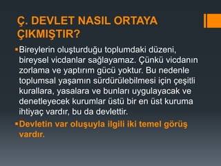 Ç. DEVLET NASIL ORTAYA
ÇIKMIŞTIR?
Bireylerin oluşturduğu toplumdaki düzeni,
bireysel vicdanlar sağlayamaz. Çünkü vicdanın
zorlama ve yaptırım gücü yoktur. Bu nedenle
toplumsal yaşamın sürdürülebilmesi için çeşitli
kurallara, yasalara ve bunları uygulayacak ve
denetleyecek kurumlar üstü bir en üst kuruma
ihtiyaç vardır, bu da devlettir.
Devletin var oluşuyla ilgili iki temel görüş
vardır.
 