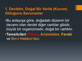 1. Devletin, Doğal Bir Varlık (Kurum)
Olduğunu Savunanlar
Bu anlayışa göre, doğadaki düzenin bir
devamı olan devlet diğer canlılar gibidir,
büyük bir organizmadır, doğal bir varlıktır.
Temsilcileri Platon, Aristoteles, Farabi
ve İbn-i Haldun’dur.
 