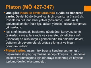 Platon (MÖ 427-347)
Ona göre insan ile devlet arasında büyük bir benzerlik
vardır. Devlet büyük ölçekli canlı bir organizma (insan) dır.
İnsanlarda bulunan bazı yetiler (beslenme, irade, akıl)
toplumsal sınıflar (halk-işçi, asker, yönetici) olarak karşımıza
çıkmaktadır.
İşçi sınıfı insandaki beslenme güdüsüne, koruyucu sınıfı
(askerler, savaşçılar) irade ve cesarete, yöneticiler sınıfı
(filozoflar) da akla karşılık gelmektedir. Bu anlamda devlet,
doğanın bir devamı olarak ortaya çıkmıştır ve insan
görünümündedir.
Platon’a göre, insanın tek başına kendine yetmemesi,
başkalarına ihtiyaç duymasına sebep olmuştur. Bu nedenle
insanlar yardımlaşmak için bir araya toplanmış ve böylece
toplumu-devleti oluşturmuştur.
 