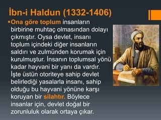 İbn-i Haldun (1332-1406)
Ona göre toplum insanların
birbirine muhtaç olmasından dolayı
çıkmıştır. Oysa devlet, insanı
toplum içindeki diğer insanların
saldırı ve zulmünden korumak için
kurulmuştur. İnsanın toplumsal yönü
kadar hayvani bir yanı da vardır.
İşte üstün otoriteye sahip devlet
belirlediği yasalarla insanı, sahip
olduğu bu hayvani yönüne karşı
koruyan bir silahtır. Böylece
insanlar için, devlet doğal bir
zorunluluk olarak ortaya çıkar.
 