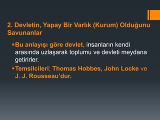 2. Devletin, Yapay Bir Varlık (Kurum) Olduğunu
Savunanlar
Bu anlayışı göre devlet, insanların kendi
arasında uzlaşarak toplumu ve devleti meydana
getirirler.
Temsilcileri; Thomas Hobbes, John Locke ve
J. J. Rousseau’dur.
 