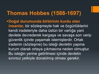 Thomas Hobbes (1588-1697)
Doğal durumunda birbirinin kurdu olan
insanlar, bir sözleşmeyle hak ve özgürlüklerini
kendi iradeleriyle daha üstün bir varlığa yani
devlete devrederek kargaşa ve savaşa son verip
güvenlik içinde yaşamak istemişlerdir. Ortak
iradenin (sözleşme) bu isteği devletin yapma
kurum olarak ortaya çıkmasına neden olmuştur.
Bu isteğin yerine getirilmesi içinde devletin
sınırsız yetkiyle donatılmış olması gerekir.
 