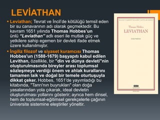 LEVİATHAN
 Leviathan; Tevrat ve İncil’de kötülüğü temsil eden
bir su canavarının adı olarak geçmektedir. Bu
kavram 1651 yılında Thomas Hobbes’un
ünlü “Leviathan” adlı eseri ile mutlak güç ve
yetkilere sahip egemen bir devleti ifade etmek
üzere kullanılmıştır.
 İngiliz filozof ve siyaset kuramcısı Thomas
Hobbes'un (1588-1679) başyapıtı kabul edilen
Levithan, özellikle, bir "din ve dünya devleti"nin
oluşturulmasında bireyler arası toplumsal
sözleşmeye verdiği önem ve ahlak kurallarını
tamamen laik ve doğal bir temele oturtuşuyla
dikkat çeker. Hobbes, 1651'de yayımladığı bu
kitabında, "Tanrı'nın buyrukları" olan doğa
yasalarından yola çıkarak, ideal devletin
oluşturulması yollarını gösterir; ayrıca hem dinsel,
hem de toplumsal-eğitimsel gerekçelerle çağının
üniversite sistemine eleştiriler yöneltir.
 