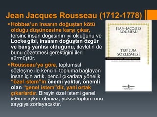 Jean Jacques Rousseau (1712-1778)
Hobbes’un insanın doğuştan kötü
olduğu düşüncesine karşı çıkar,
tersine insan doğasının iyi olduğunu ve
Locke gibi, insanın doğuştan özgür
ve barış yanlısı olduğunu, devletin de
bunu gözetmesi gerektiğini ileri
sürmüştür.
Rousseau’ya göre, toplumsal
sözleşme ile kendini topluma bağlayan
insan için artık, bencil çıkarlara yönelik
“özel istem”in önemi yoktur, önemli
olan “genel istem”dir, yani ortak
çıkarlardır. Bireyin özel istemi genel
isteme aykırı olamaz, yoksa toplum onu
saygıya zorlayacaktır.
 