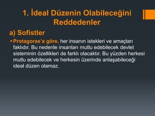 1. İdeal Düzenin Olabileceğini
Reddedenler
a) Sofistler
Protagoras’a göre, her insanın istekleri ve amaçları
faklıdır. Bu nedenle insanları mutlu edebilecek devlet
sisteminin özellikleri de farklı olacaktır. Bu yüzden herkesi
mutlu edebilecek ve herkesin üzerinde anlaşabileceği
ideal düzen olamaz.
 