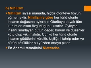b) Nihilizm
Nihilizm siyasi manada, hiçbir otoriteye boyun
eğmemektir. Nihilizm’e göre her türlü otorite
insanın doğasına aykırıdır. Otoriteye dayalı tüm
kurumlar insan özgürlüğünü kısıtlar. Öyleyse,
insanı sınırlayan bütün değer, kurum ve düzenler
kötü olup yıkılmalıdır. Çünkü her türlü otorite
insanın güdülerini köreltir, kişiliğini tahrip eder ve
bütün kötülükler bu yüzden ortaya çıkar.
En önemli temsilcisi Nietzsche.
 