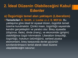 2. İdeal Düzenin Olabileceğini Kabul
Edenler
a) Özgürlüğü temel alan yaklaşım (Liberalizm)
Temsilcileri A. Smith, J. Locke ve J. S. Mill’dir. Bu
yaklaşıma göre ideal bir siyasal düzen, özgürlük temeli
üzerine kurulmalıdır. Çünkü insan, özgürlüğü sayesinde
kendini gerçekleştirir ve yaratıcı olur. Birey siyasette
(düşünce, ifade), dinde (inanç), ve ekonomide (girişim)
olabildiğince özgür kılınmalıdır. Liberalizm bireyciliği,
özgürlüğü, hukukun üstünlüğünü, serbest piyasa
ekonomisini, birey karşısında devlet gücünün
sınırlandırılmasını temel alarak ideal düzene
ulaşılabileceğini savunur.
 