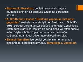 Ekonomik liberalizm, devletin ekonomik hayata
müdahalesinin en az düzeyde tutulması gerektiğini
savunur.
A. Smith bunu kısaca “Bırakınız yapsınlar, bırakınız
geçsinler” sözüyle ifade etmiştir. A. Smith ve J. S. Mill’e
göre, serbest girişim ve kar güdüsü ile bireyler zenginleşip
refah düzeyi arttıkça, toplum da zenginleşir ve refah düzeyi
artar. Böylece bütün toplumun refah ve mutluluğu
sağlandığından ideal düzen gerçekleştirilmiş olur.
Siyasal liberalizm ise devlet yetkilerinin her anlamda
kısıtlanması gerektiğini savunur. Temsilcisi J. Locke’dir.
 