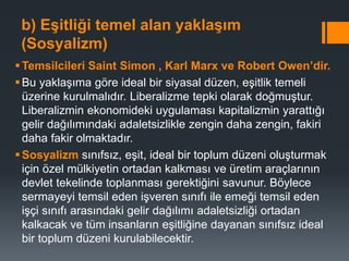 b) Eşitliği temel alan yaklaşım
(Sosyalizm)
Temsilcileri Saint Simon , Karl Marx ve Robert Owen’dir.
Bu yaklaşıma göre ideal bir siyasal düzen, eşitlik temeli
üzerine kurulmalıdır. Liberalizme tepki olarak doğmuştur.
Liberalizmin ekonomideki uygulaması kapitalizmin yarattığı
gelir dağılımındaki adaletsizlikle zengin daha zengin, fakiri
daha fakir olmaktadır.
Sosyalizm sınıfsız, eşit, ideal bir toplum düzeni oluşturmak
için özel mülkiyetin ortadan kalkması ve üretim araçlarının
devlet tekelinde toplanması gerektiğini savunur. Böylece
sermayeyi temsil eden işveren sınıfı ile emeği temsil eden
işçi sınıfı arasındaki gelir dağılımı adaletsizliği ortadan
kalkacak ve tüm insanların eşitliğine dayanan sınıfsız ideal
bir toplum düzeni kurulabilecektir.
 