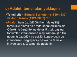 c) Adaleti temel alan yaklaşım
Temsilcileri Eduard Bernstein (1850-1932)
ve John Rawls (1921-2002) ’tır.
Adalet, hem özgürlüğün hem de eşitliğin
temel ilke olarak bir arada kabul edilmesidir.
Çünkü ne özgürlük ne de eşitlik tek başına
toplumları ideal düzene ulaştıramamıştır. Bu
nedenle özgürlük ve eşitliği kapsayacak ve
ideal düzeni sağlayacak başka bir temele
ihtiyaç vardır. O temel de adalettir.
 