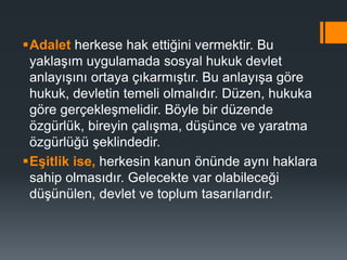Adalet herkese hak ettiğini vermektir. Bu
yaklaşım uygulamada sosyal hukuk devlet
anlayışını ortaya çıkarmıştır. Bu anlayışa göre
hukuk, devletin temeli olmalıdır. Düzen, hukuka
göre gerçekleşmelidir. Böyle bir düzende
özgürlük, bireyin çalışma, düşünce ve yaratma
özgürlüğü şeklindedir.
Eşitlik ise, herkesin kanun önünde aynı haklara
sahip olmasıdır. Gelecekte var olabileceği
düşünülen, devlet ve toplum tasarılarıdır.
 