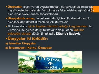  Ütopyalar, hiçbir yerde uygulanmayan, gerçekleşmesi imkansız
hayali devlet kurgularıdır. Var olmayan fakat olabileceği mümkün
olan ideal devlet düzeni tasarımlarıdır.
 Ütopyalarda amaç; insanların daha iyi koşullarda daha mutlu
olabilecekleri devlet düzenlerini oluşturmaktır.
 Bir kısmı daha iyi bir hayatın mümkün olduğu kurgulanırken, bir
kısmında ise gelecekte iyi bir hayatın değil, daha kötü bir
geleceğin olacağı düşünülmektedir. Diğer bir ifadeyle;
Ütopyalar iki türlüdür:
a) İstenilen Ütopyalar
b) İstenmeyen (Korku) Ütopyalar
 