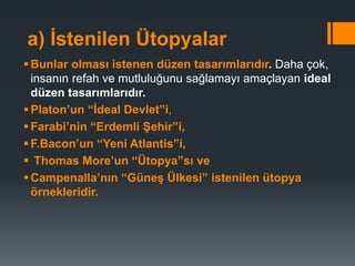 a) İstenilen Ütopyalar
Bunlar olması istenen düzen tasarımlarıdır. Daha çok,
insanın refah ve mutluluğunu sağlamayı amaçlayan ideal
düzen tasarımlarıdır.
Platon’un “İdeal Devlet”i,
Farabi’nin “Erdemli Şehir”i,
F.Bacon’un “Yeni Atlantis”i,
 Thomas More’un “Ütopya”sı ve
Campenalla’nın “Güneş Ülkesi” istenilen ütopya
örnekleridir.
 