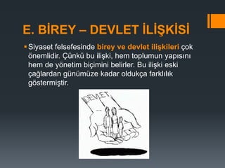 E. BİREY – DEVLET İLİŞKİSİ
Siyaset felsefesinde birey ve devlet ilişkileri çok
önemlidir. Çünkü bu ilişki, hem toplumun yapısını
hem de yönetim biçimini belirler. Bu ilişki eski
çağlardan günümüze kadar oldukça farklılık
göstermiştir.
 