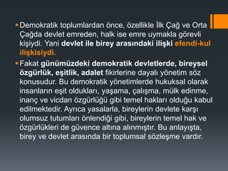 Demokratik toplumlardan önce, özellikle İlk Çağ ve Orta
Çağda devlet emreden, halk ise emre uymakla görevli
kişiydi. Yani devlet ile birey arasındaki ilişki efendi-kul
ilişkisiydi.
Fakat günümüzdeki demokratik devletlerde, bireysel
özgürlük, eşitlik, adalet fikirlerine dayalı yönetim söz
konusudur. Bu demokratik yönetimlerde hukuksal olarak
insanların eşit oldukları, yaşama, çalışma, mülk edinme,
inanç ve vicdan özgürlüğü gibi temel hakları olduğu kabul
edilmektedir. Ayrıca yasalarla, bireylerin devlete karşı
olumsuz tutumları önlendiği gibi, bireylerin temel hak ve
özgürlükleri de güvence altına alınmıştır. Bu anlayışta,
birey ve devlet arasında bir toplumsal sözleşme vardır.
 