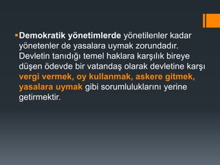 Demokratik yönetimlerde yönetilenler kadar
yönetenler de yasalara uymak zorundadır.
Devletin tanıdığı temel haklara karşılık bireye
düşen ödevde bir vatandaş olarak devletine karşı
vergi vermek, oy kullanmak, askere gitmek,
yasalara uymak gibi sorumluluklarını yerine
getirmektir.
 