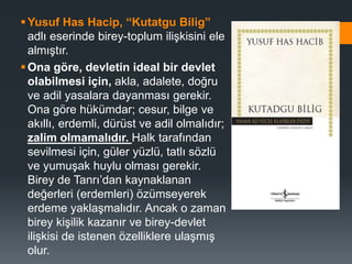 Yusuf Has Hacip, “Kutatgu Bilig”
adlı eserinde birey-toplum ilişkisini ele
almıştır.
Ona göre, devletin ideal bir devlet
olabilmesi için, akla, adalete, doğru
ve adil yasalara dayanması gerekir.
Ona göre hükümdar; cesur, bilge ve
akıllı, erdemli, dürüst ve adil olmalıdır;
zalim olmamalıdır. Halk tarafından
sevilmesi için, güler yüzlü, tatlı sözlü
ve yumuşak huylu olması gerekir.
Birey de Tanrı’dan kaynaklanan
değerleri (erdemleri) özümseyerek
erdeme yaklaşmalıdır. Ancak o zaman
birey kişilik kazanır ve birey-devlet
ilişkisi de istenen özelliklere ulaşmış
olur.
 
