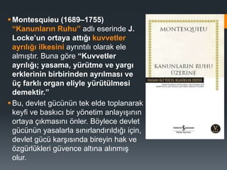 Montesquieu (1689–1755)
“Kanunların Ruhu” adlı eserinde J.
Locke’un ortaya attığı kuvvetler
ayrılığı ilkesini ayrıntılı olarak ele
almıştır. Buna göre “Kuvvetler
ayrılığı; yasama, yürütme ve yargı
erklerinin birbirinden ayrılması ve
üç farklı organ eliyle yürütülmesi
demektir.”
Bu, devlet gücünün tek elde toplanarak
keyfi ve baskıcı bir yönetim anlayışının
ortaya çıkmasını önler. Böylece devlet
gücünün yasalarla sınırlandırıldığı için,
devlet gücü karşısında bireyin hak ve
özgürlükleri güvence altına alınmış
olur.
 