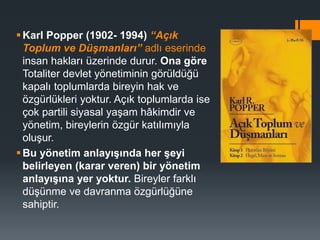 Karl Popper (1902- 1994) “Açık
Toplum ve Düşmanları” adlı eserinde
insan hakları üzerinde durur. Ona göre
Totaliter devlet yönetiminin görüldüğü
kapalı toplumlarda bireyin hak ve
özgürlükleri yoktur. Açık toplumlarda ise
çok partili siyasal yaşam hâkimdir ve
yönetim, bireylerin özgür katılımıyla
oluşur.
Bu yönetim anlayışında her şeyi
belirleyen (karar veren) bir yönetim
anlayışına yer yoktur. Bireyler farklı
düşünme ve davranma özgürlüğüne
sahiptir.
 