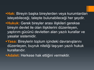 Hak: Bireyin başka bireylerden veya kurumlardan
isteyebileceği, talepte bulunabileceği her şeydir.
Hukuk: Gerek bireyler arası ilişkileri gerekse
bireyin devlet ile olan ilişkilerini düzenleyen,
yaptırım gücünü devletten alan yazılı kurallar ve
yasalar sistemidir.
Yasa: Bireylerin toplum içindeki davranışlarını
düzenleyen, buyruk niteliği taşıyan yazılı hukuk
kurallarıdır.
Adalet: Herkese hak ettiğini vermektir.
 