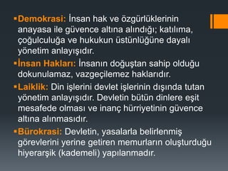 Demokrasi: İnsan hak ve özgürlüklerinin
anayasa ile güvence altına alındığı; katılıma,
çoğulculuğa ve hukukun üstünlüğüne dayalı
yönetim anlayışıdır.
İnsan Hakları: İnsanın doğuştan sahip olduğu
dokunulamaz, vazgeçilemez haklarıdır.
Laiklik: Din işlerini devlet işlerinin dışında tutan
yönetim anlayışıdır. Devletin bütün dinlere eşit
mesafede olması ve inanç hürriyetinin güvence
altına alınmasıdır.
Bürokrasi: Devletin, yasalarla belirlenmiş
görevlerini yerine getiren memurların oluşturduğu
hiyerarşik (kademeli) yapılanmadır.
 