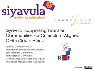 Siyavula: Supporting Teacher Communities For Curriculum-Aligned OER in South Africa   OpenEd Conference 2009 Mark Horner, Shuttleworth Foundation Joel Thierstein, Connexions Kathi Fletcher, Connexions Cynthia Jimes, Institute for the Study of  Knowledge Management in Education Siyavula: 