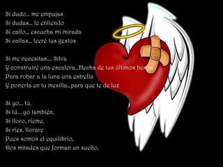 Si dudo… me empujas
Si dudas… te entiendo
Si callo… escucha mi mirada
Si callas… leeré tus gestos

Si me necesitas…. Silva
Y construiré una escalera…Hecha de tus últimos besos
Para robar a la luna una estrella
Y ponerla en tu mesilla…para que te de luz

Si yo... tú.
Si tú... yo también.
Si lloro, ríeme.
Si ríes, llorare
Pues somos el equilibrio,
Dos mitades que forman un sueño.
 