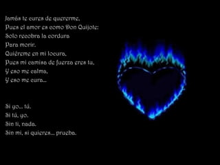 Jamás te cures de quererme,
Pues el amor es como Don Quijote:
Solo recobra la cordura
Para morir.
Quiéreme en mi locura,
Pues mi camisa de fuerza eres tu,
Y eso me calma,
Y eso me cura…



Si yo... tú.
Si tú, yo.
Sin ti, nada.
Sin mi, si quieres... prueba.
 