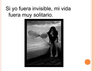 Si yo fuera invisible, mi vida fuera muy solitario.