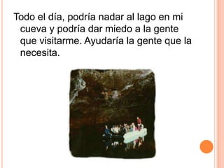 Todo el día, podría nadar al lago en mi cueva y podría dar miedo a la gente que visitarme. Ayudaría la gente que la necesita.