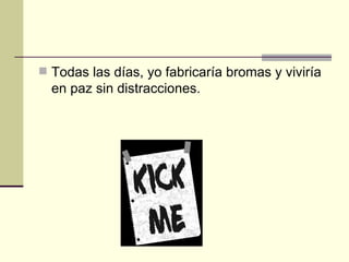 Todas las días, yo fabricaría bromas y viviría en paz sin distracciones .