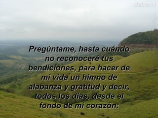 PPrreeggúúnnttaammee,, hhaassttaa ccuuáánnddoo 
nnoo rreeccoonnoocceerréé ttuuss 
bbeennddiicciioonneess,, ppaarraa hhaacceerr ddee 
mmii vviiddaa uunn hhiimmnnoo ddee 
aallaabbaannzzaa yy ggrraattiittuudd yy ddeecciirr,, 
ttooddooss llooss ddííaass,, ddeessddee eell 
ffoonnddoo ddee mmii ccoorraazzóónn:: 
 