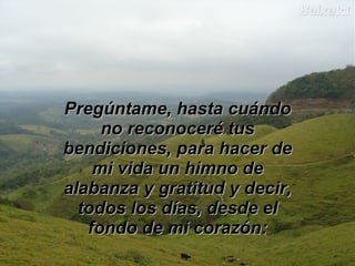 Pregúntame, hasta cuándo no reconoceré tus bendiciones, para hacer de mi vida un himno de alabanza y gratitud y decir, todos los días, desde el fondo de mi corazón: 