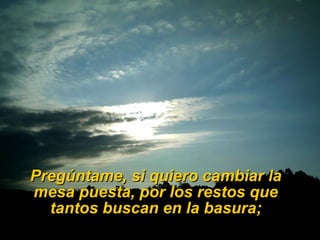 Pregúntame, si quiero cambiar la mesa puesta, por los restos que tantos buscan en la basura; 