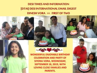 DESI TIMES AND INFORMATION
[DTAI] DESI INTERNATIONAL EMAIL DIGEST
DINESH VORA == FIRST OF TWO
WONDERFUL ENJOYABLE BIRTHDAY
CELEBRATION AND PARTY OF
SIYONA VORA, WEDNESDAY,
SEPTEMBER 18, 2019, WITH
LOVING CLOSE FAMILIES AND
PARENTS.
 