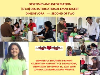 DESI TIMES AND INFORMATION
[DTAI] DESI INTERNATIONAL EMAIL DIGEST
DINESH VORA == SECOND OF TWO
WONDERFUL ENJOYABLE BIRTHDAY
CELEBRATION AND PARTY OF SIYONA VORA,
WEDNESDAY, SEPTEMBER 18, 2019, WITH
LOVING CLOSE FAMILIES AND PARENTS.
 